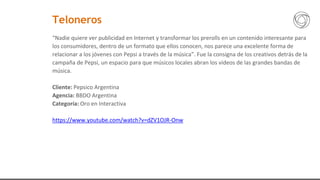 “Nadie quiere ver publicidad en Internet y transformar los prerolls en un contenido interesante para
los consumidores, dentro de un formato que ellos conocen, nos parece una excelente forma de
relacionar a los jóvenes con Pepsi a través de la música”. Fue la consigna de los creativos detrás de la
campaña de Pepsi, un espacio para que músicos locales abran los videos de las grandes bandas de
música.
Cliente: Pepsico Argentina
Agencia: BBDO Argentina
Categoría: Oro en Interactiva
https://www.youtube.com/watch?v=dZV1OJR-Onw
Teloneros
 