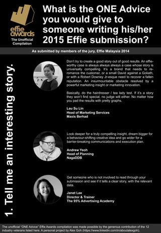 What is the ONE Advice 
you would give to 
someone writing his/her 
The Unofficial 2015 Effie submission? 
Compilation 
1. Tell me an interesting story. 
As submitted by members of the jury, Effie Malaysia 2014 
Don’t try to create a good story out of good results. An effie-worthy 
case is always always always a case whose story is 
universally compelling. It’s a brand that needs to re-romance 
the customer, or a small David against a Goliath, 
or with a Robert Downey Jr-esque need to recover a fallen 
reputation. An insurmountable obstacle resolved by a 
powerful marketing insight or marketing innovation. 
Basically, do the hairdresser / tea lady test. If it’s a story 
they won’t find special, no judge will either. No matter how 
you pad the results with pretty graphs. 
Lau Su Lin 
Head of Marketing Services 
Maxis Berhad 
Look deeper for a truly compelling insight, dream bigger for 
a behaviour-shifting creative idea and go wider for a 
barrier-breaking communications and execution plan. 
Andrew Yeoh 
Head of Planning 
NagaDDB 
Get someone who is not involved to read through your 
submission and see if it tells a clear story, with the relevant 
data. 
Janet Lee 
Director & Trainer 
The 95% Advertising Academy 
The unofficial “ONE Advice” Effie Awards compilation was made possible by the generous contribution of the 13 
industry veterans listed here. A personal project by Alex Goh (https://www.linkedin.com/in/aboutalexgoh). 
 