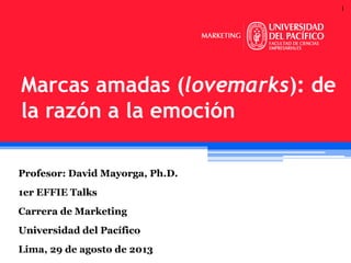 1
Profesor: David Mayorga, Ph.D.
1er EFFIE Talks
Carrera de Marketing
Universidad del Pacífico
Lima, 29 de agosto de 2013
Marcas amadas (lovemarks): de
la razón a la emoción
 
