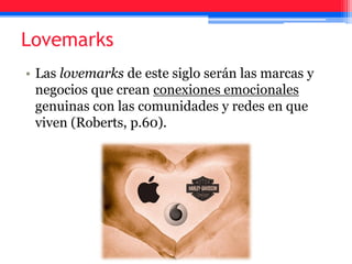 • Las lovemarks de este siglo serán las marcas y
negocios que crean conexiones emocionales
genuinas con las comunidades y redes en que
viven (Roberts, p.60).
Lovemarks
 