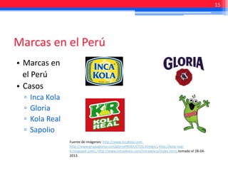 • Marcas en
el Perú
• Casos
▫ Inca Kola
▫ Gloria
▫ Kola Real
▫ Sapolio
Marcas en el Perú
15
Fuente de imágenes: http://www.incakola.com.
http://www.grupogloria.com/gloriaPRODUCTOS.htmlpe/, http://kola-real-
kr.blogspot.com/, http://www.intradevco.com/Intradevco/index.html, tomado el 28-04-
2013.
 