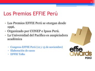 Los Premios EFFIE Perú
• Los Premios EFFIE Perú se otorgan desde
1996.
• Organizado por CONEP e Ipsos Perú.
• La Universidad del Pacífico es auspiciadora
académica
▫ Congreso EFFIE Perú (12 y 13 de noviembre)
▫ Elaboración de casos
▫ EFFIE Talks
2
 