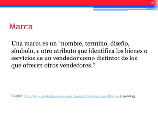 Marca
Una marca es un “nombre, termino, diseño,
símbolo, u otro atributo que identifica los bienes o
servicios de un vendedor como distintos de los
que ofrecen otros vendedores.“
Fuente: http://www.marketingpower.com/_layouts/Dictionary.aspx?dLetter=B 19-08-13
7
 