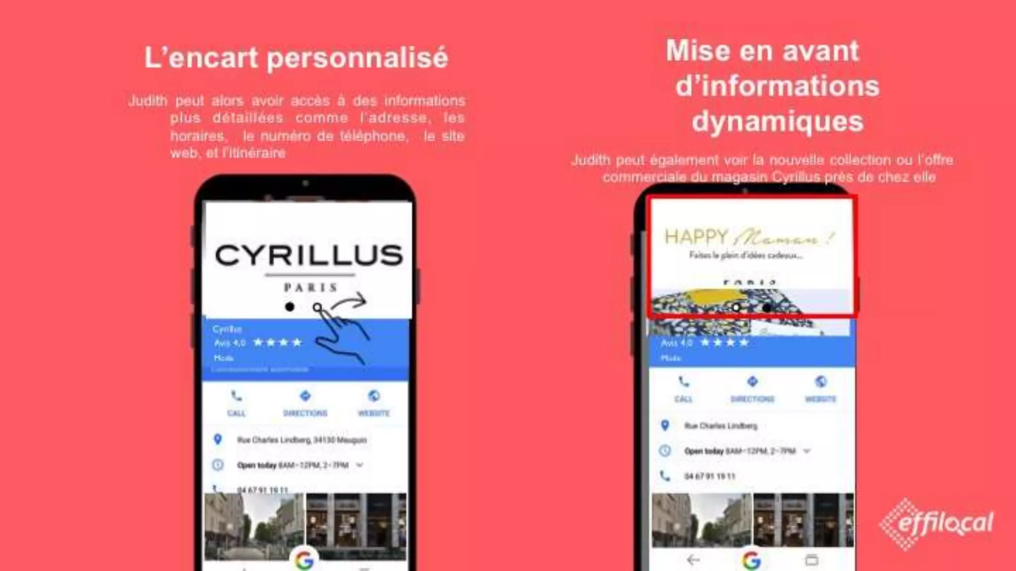 L’encart personnalisé
Judith peut alors avoir accès à des informations plus
détaillées comme l’adresse, les horaires, le
numéro de téléphone, le site web, et
l’itinéraire
Cyrillus
Mode
Avis 4,0
Mise en avant d’informations
dynamiques
Judith peut également voir la nouvelle collection ou l’offre
commerciale du magasin Cyrillus près de chez elle
Cyrillus
Mode
Avis 4,0
 