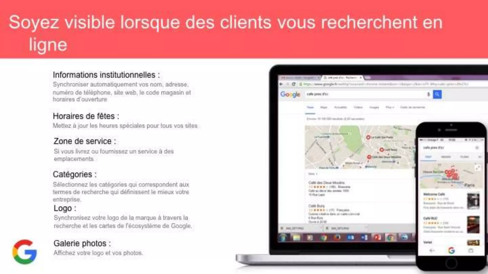 Soyez visible lorsque des clients vous recherchent en
ligne
Informations institutionnelles :
Synchroniser automatiquement vos nom, adresse,
numéro de téléphone, site web, le code magasin et
horaires d’ouverture
Horaires de fêtes :
Mettez à jour les heures spéciales pour tous vos sites.
Zone de service :
Si vous livrez ou fournissez un service à des
emplacements.
Catégories :
Sélectionnez les catégories qui correspondent aux termes
de recherche qui définissent le mieux votre entreprise.
Logo :
Synchronisez votre logo de la marque à travers la
recherche et les cartes de l'écosystème de Google.
Galerie photos :
Affichez votre logo et vos photos.
 