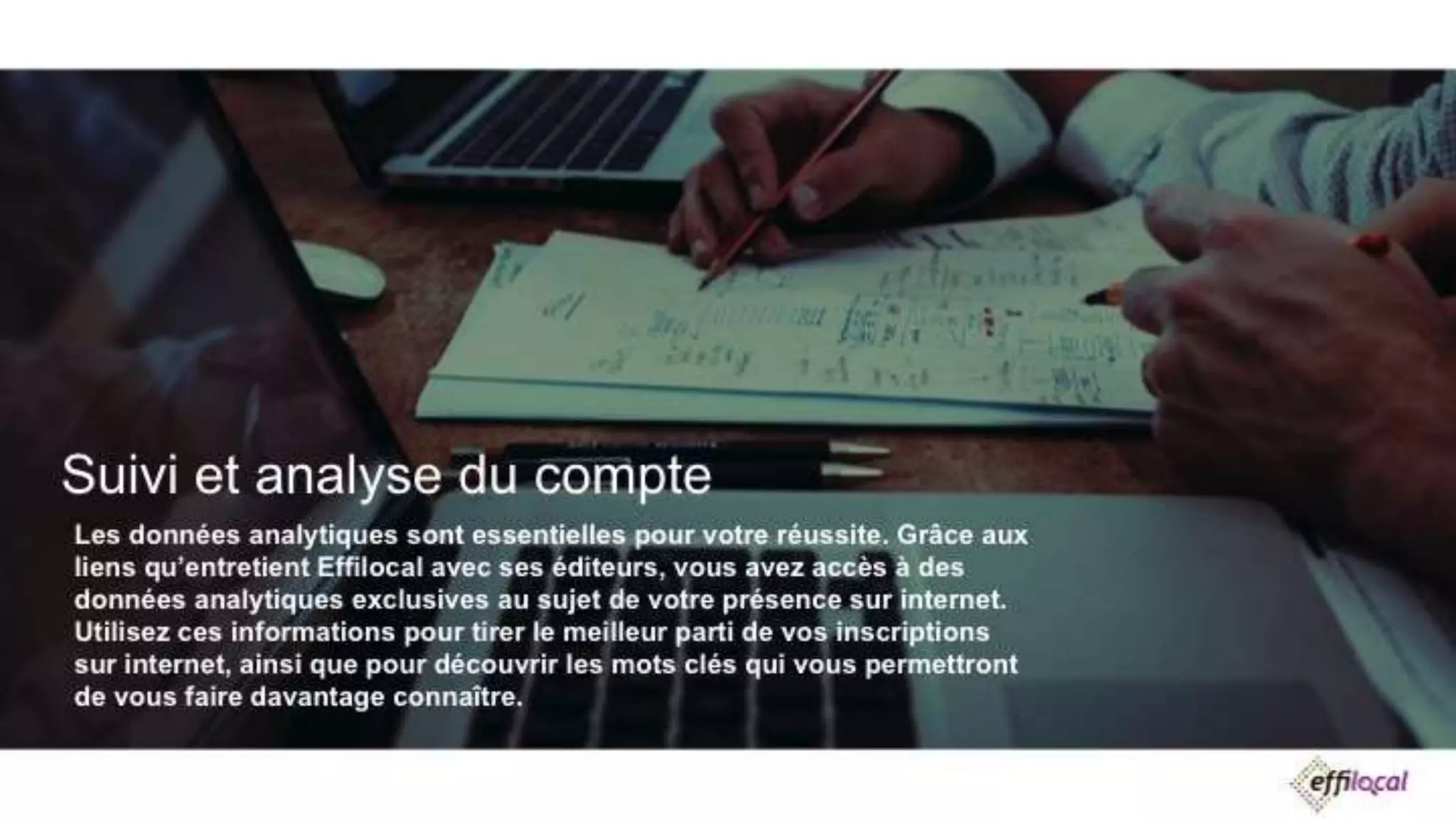 Suivi et analyse du compte
Les données analytiques sont essentielles pour votre réussite. Grâce aux liens
qu’entretient Effilocal avec ses éditeurs, vous avez accès à des données analytiques
exclusives au sujet de votre présence sur internet. Utilisez ces informations pour tirer
le meilleur parti de vos inscriptions sur internet, ainsi que pour découvrir les mots
clés qui vous permettront de vous faire davantage connaître.
 