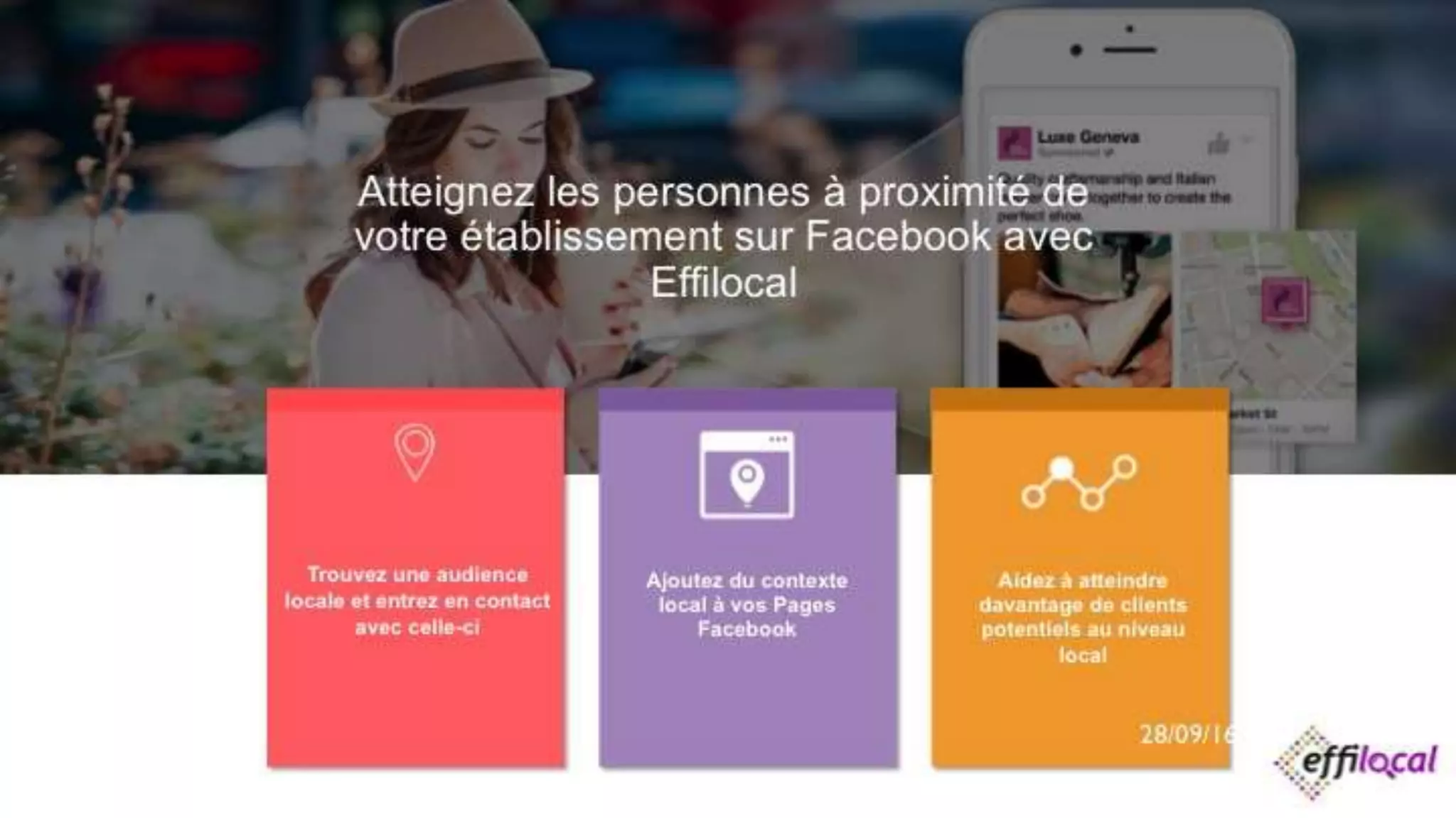 Atteignez les personnes à proximité de
votre établissement sur Facebook avec
Effilocal
28/09/2016
Trouvez une audience
locale et entrez en contact
avec celle-ci
Ajoutez du contexte
local à vos Pages
Facebook
Aidez à atteindre
davantage de clients
potentiels au niveau
local
 