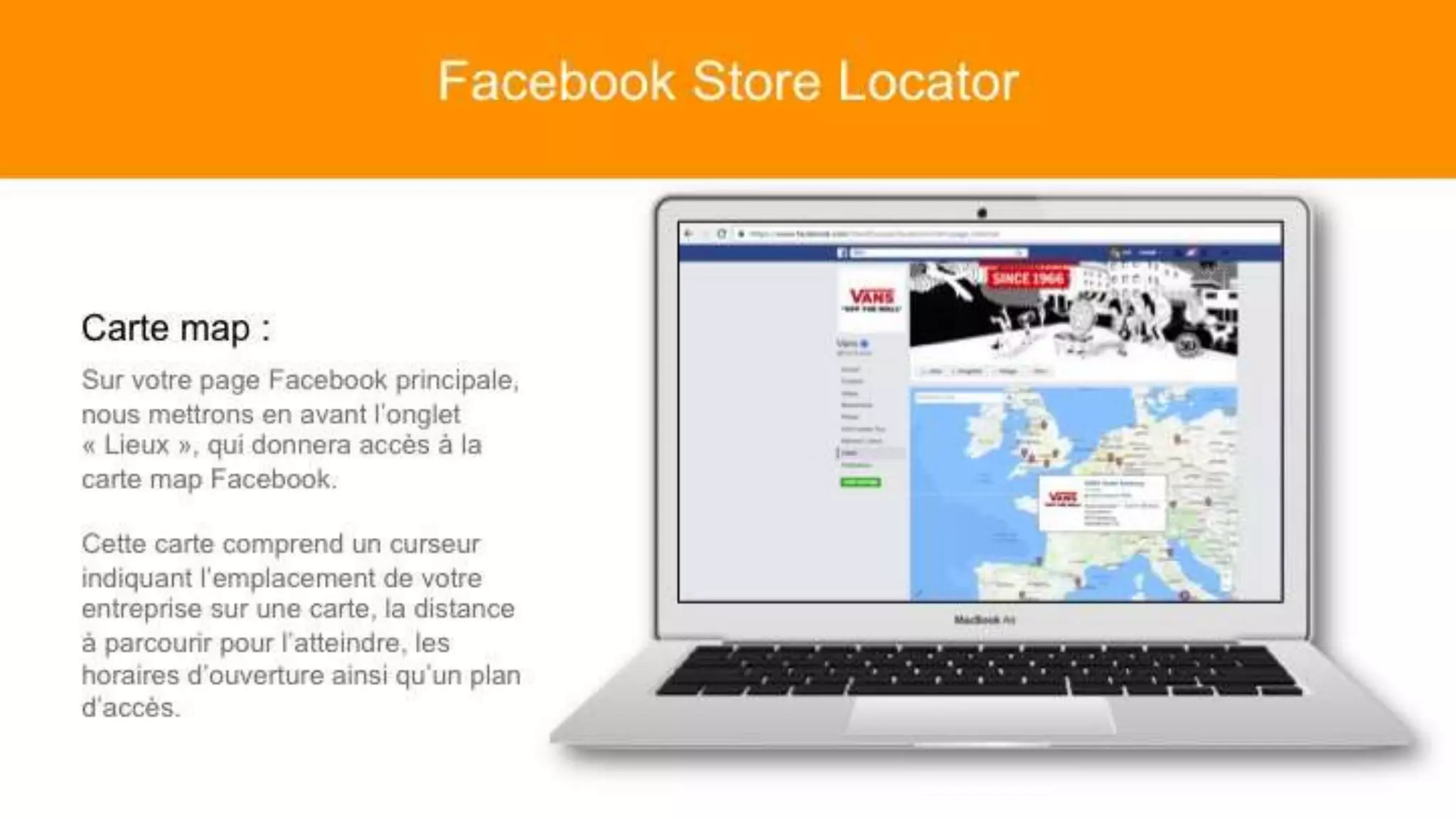 Carte map :
Sur votre page Facebook principale,
nous mettrons en avant l’onglet
« Lieux », qui donnera accès à la carte
map Facebook.
Cette carte comprend un curseur
indiquant l’emplacement de votre
entreprise sur une carte, la distance à
parcourir pour l’atteindre, les horaires
d’ouverture ainsi qu’un plan d’accès.
Facebook Store Locator
 