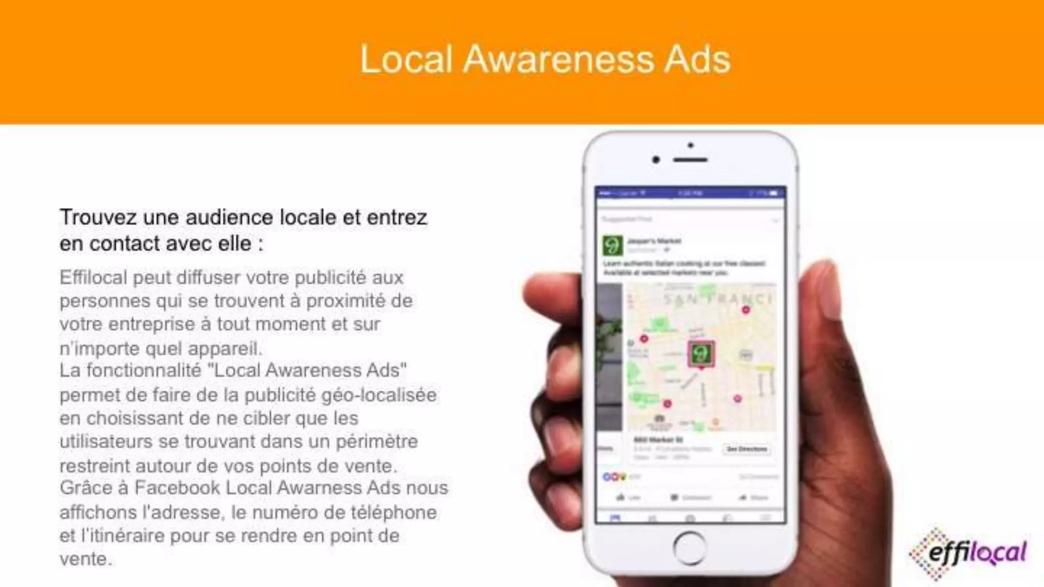 Trouvez une audience locale et entrez en
contact avec elle :
Effilocal peut diffuser votre publicité aux
personnes qui se trouvent à proximité de votre
entreprise à tout moment et sur n’importe quel
appareil.
La fonctionnalité "Local Awareness Ads" permet
de faire de la publicité géo-localisée en
choisissant de ne cibler que les utilisateurs se
trouvant dans un périmètre restreint autour de
vos points de vente.
Grâce à Facebook Local Awarness Ads nous
affichons l'adresse, le numéro de téléphone et
l’itinéraire pour se rendre en point de vente.
Local Awareness Ads
 