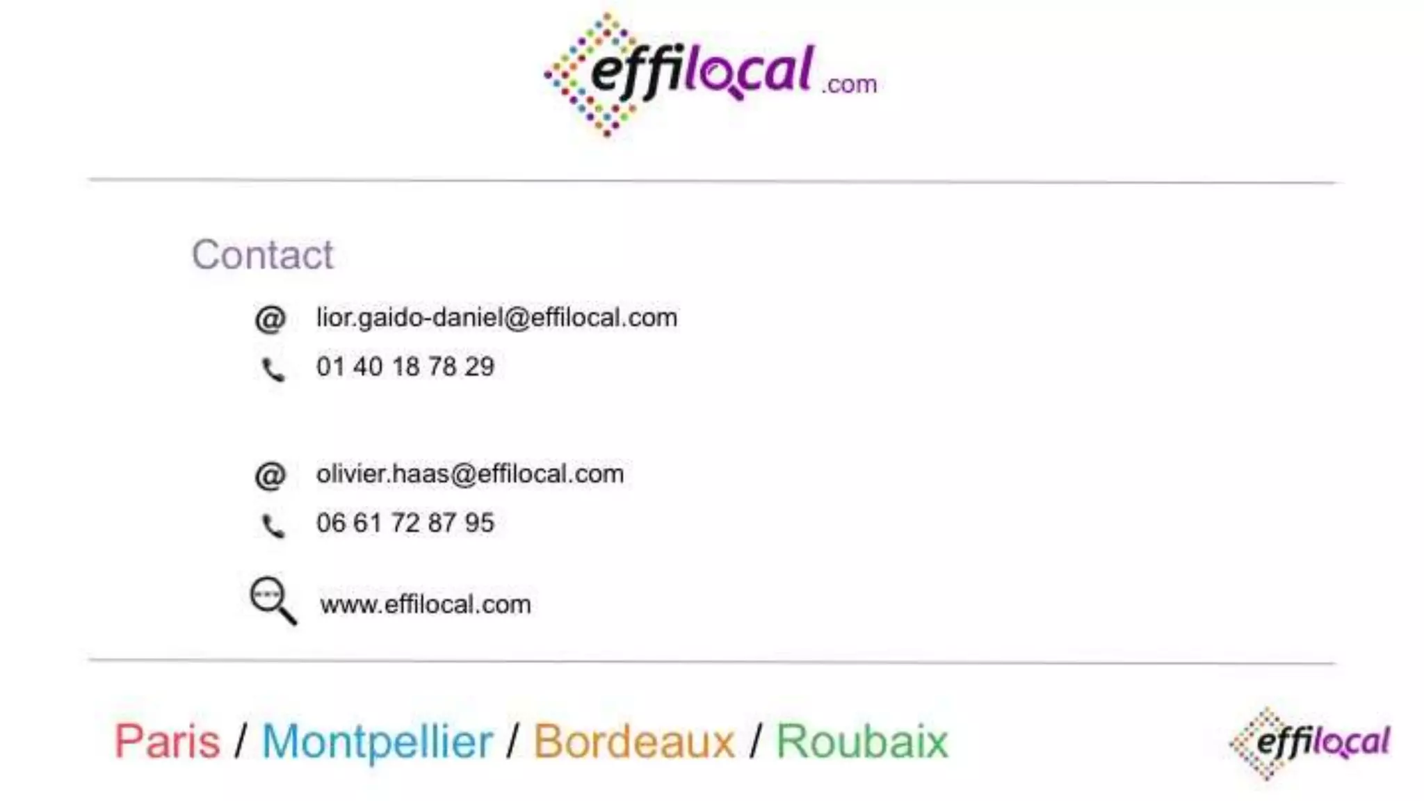 Contact
.com
olivier.haas@effilocal.com
06 61 72 87 95
Paris / Montpellier / Bordeaux / Roubaix
lior.gaido-daniel@effilocal.com
01 40 18 78 29
www.effilocal.com
 