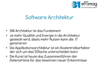 Software Architektur
• SW Architektur ist das Fundament
• Je mehr Qualität und Energie in die Architektur
gesteckt wird, desto mehr Nutzen kann die IT
generieren
• Die Applikationsarchitektur ist ein Kostentreiberfaktor
der sich um das 50fache unterscheiden kann
• Die Kunst ist heute das Zusammenführen der
Datenströme für das Gewinnen neuer Erkenntnisse
 