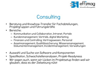 Consulting
• Beratung und Knowhow-Transfer für Fachabteilungen,
Projektgruppen und Führungskräfte
• Bereiche:
– Kommunikation und Collaboration, Intranet, Portale
– Kundenmanagement, Vertrieb, digital Marketing
– Finanzen und Controlling, Vertragswesen, Personal
– Assetmanagement, Qualitätssicherung, Wissensmanagement,
Dokumentenmanagement, Incidentmanagement, Verwaltungen
• Auswahl und Suche von Software und Komponenten
• Spezifikation, Schwachstellenanalysen, Projekt-Readyness
• Wir sagen auch, wenn wir Lücken im Projektsetup finden weil wir
glauben, dass es der Zielsetzung nützt
 