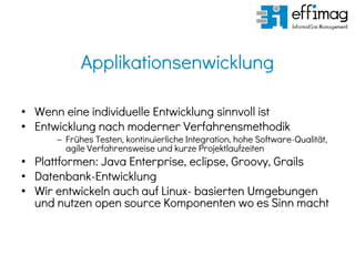 Applikationsenwicklung
• Wenn eine individuelle Entwicklung sinnvoll ist
• Entwicklung nach moderner Verfahrensmethodik
 Frühes Testen, kontinuierliche Integration, hohe Software-Qualität,
agile Verfahrensweise und kurze Projektlaufzeiten
• Plattformen: Java Enterprise, eclipse, Groovy, Grails
• Datenbank-Entwicklung
• Wir entwickeln auch auf Linux- basierten Umgebungen
und nutzen open source Komponenten wo es Sinn macht
 