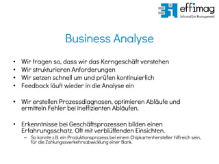 Business Analyse
• Wir fragen so, dass wir das Kerngeschäft verstehen
• Wir strukturieren Anforderungen
• Wir setzen schnell um und prüfen kontinuierlich
• Feedback läuft wieder in die Analyse ein
• Wir erstellen Prozessdiagnosen, optimieren Abläufe und
ermitteln Fehler bei ineffizienten Abläufen.
• Erkenntnisse bei Geschäftsprozessen bilden einen
Erfahrungsschatz. Oft mit verblüffenden Einsichten.
– So konnte z.B. ein Produktionsprozess bei einem Chipkartenhersteller hilfreich sein,
für die Zahlungssverkehrsabwicklung einer Bank.
 