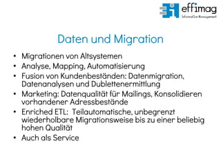 Daten und Migration
• Migrationen von Altsystemen
• Analyse, Mapping, Automatisierung
• Fusion von Kundenbeständen: Datenmigration,
Datenanalysen und Dublettenermittlung
• Marketing: Datenqualität für Mailings, Konsolidieren
vorhandener Adressbestände
• Enriched ETL: Teilautomatische, unbegrenzt
wiederholbare Migrationsweise bis zu einer beliebig
hohen Qualität
• Auch als Service
 