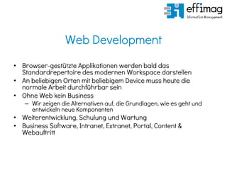 Web Development
• Browser-gestützte Applikationen werden bald das
Standardrepertoire des modernen Workspace darstellen
• An beliebigen Orten mit beliebigem Device muss heute die
normale Arbeit durchführbar sein
• Ohne Web kein Business
– Wir zeigen die Alternativen auf, die Grundlagen, wie es geht und
entwickeln neue Komponenten
• Weiterentwicklung, Schulung und Wartung
• Business Software, Intranet, Extranet, Portal, Content &
Webauftritt
 
