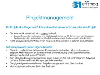 Projektmanagement
Ein Projekt, das länger als 2 Jahre dauert ist entweder krank oder kein Projekt
• Die Informatik entwickelt sich rasend schnell.
– Internetfirmen, die heute gross und mächtig sind, hat es vor 10 Jahren noch nicht gegeben.
Technologien, die heute selbstverständlich sind waren vor 3 Jahren noch nicht denkbar
• Nicht sinnvoll, mit dem Wissen von heute ein Projektziel in 3 Jahren anzustreben
Softwareprojekte haben eigene Gesetze
• Pünktlich und effizient: Mit unsrer Projektmethode bleiben Mammutprojekte
erspart. Mehr Gewinn an Zufriedenheit, Unterstützung und Zusammenarbeit.
Weniger Aufwand, kurze Projekte.
• Kein Standardprojektmanagement kann in kurzer Zeit mit vertretbarem Aufwand
auf eine Software-Entwicklung abgebildet werden.
• Gängige Allgemeinmodelle von Projektmanagement sind überfrachtet.
• Mammutprojekte finden Sie in der Steinzeit.
 