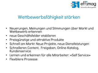Wettbewerbsfähigkeit stärken
• Neuerungen, Meinungen und Stimmungen über Markt und
Wettbewerb erkennen
• neue Geschäftsfelder etablieren
• Preisgünstige und attraktive Produkte
• Schnell am Markt: Neue Projekte, neue Dienstleistungen
• Schnelleren Content, Freigaben, Online-Katalog,
Kundenservice
• Lernen und erkennen für alle Mitarbeiter: «Self Service»
• Flexiblere Prozesse
 