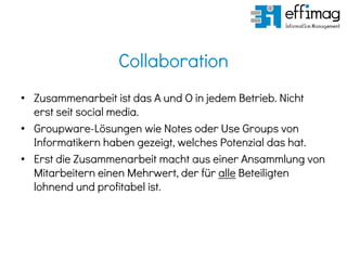 Collaboration
• Zusammenarbeit ist das A und O in jedem Betrieb. Nicht
erst seit social media.
• Groupware-Lösungen wie Notes oder Use Groups von
Informatikern haben gezeigt, welches Potenzial das hat.
• Erst die Zusammenarbeit macht aus einer Ansammlung von
Mitarbeitern einen Mehrwert, der für alle Beteiligten
lohnend und profitabel ist.
 