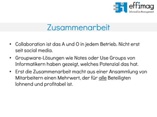 Zusammenarbeit
• Collaboration ist das A und O in jedem Betrieb. Nicht erst
seit social media.
• Groupware-Lösungen wie Notes oder Use Groups von
Informatikern haben gezeigt, welches Potenzial das hat.
• Erst die Zusammenarbeit macht aus einer Ansammlung von
Mitarbeitern einen Mehrwert, der für alle Beteiligten
lohnend und profitabel ist.
 