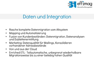Daten und Integration
• Rasche komplette Datenmigration vom Altsystem
• Mapping und Automatisierung
• Fusion von Kundenbeständen: Datenmigration, Datenanalysen
und Dublettenermittlung
• Marketing: Datenqualität für Mailings, Konsolidieren
vorhandener Adressbestände
• Von und aus der Cloud
• Enriched ETL: Teilautomatische, unbegrenzt wiederholbare
Migrationsweise bis zu einer beliebig hohen Qualität
 