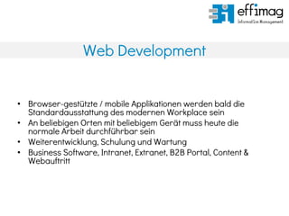 Web Development
• Browser-gestützte / mobile Applikationen werden bald die
Standardausstattung des modernen Workplace sein
• An beliebigen Orten mit beliebigem Gerät muss heute die
normale Arbeit durchführbar sein
• Weiterentwicklung, Schulung und Wartung
• Business Software, Intranet, Extranet, B2B Portal, Content &
Webauftritt
 