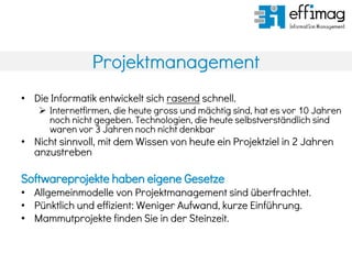 Projektmanagement
• Die Informatik entwickelt sich rasend schnell.
 Internetfirmen, die heute gross und mächtig sind, hat es vor 10 Jahren
noch nicht gegeben. Technologien, die heute selbstverständlich sind
waren vor 3 Jahren noch nicht denkbar
• Nicht sinnvoll, mit dem Wissen von heute ein Projektziel in 2 Jahren
anzustreben
Softwareprojekte haben eigene Gesetze
• Allgemeinmodelle von Projektmanagement sind überfrachtet.
• Pünktlich und effizient: Weniger Aufwand, kurze Einführung.
• Mammutprojekte finden Sie in der Steinzeit.
 
