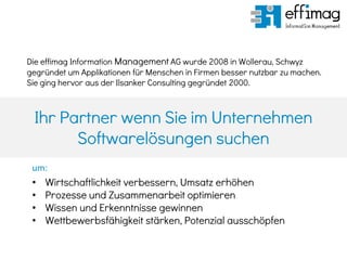 Ihr Partner wenn Sie im Unternehmen
Softwarelösungen suchen
• Wirtschaftlichkeit verbessern, Umsatz erhöhen
• Prozesse und Zusammenarbeit optimieren
• Wissen und Erkenntnisse gewinnen
• Wettbewerbsfähigkeit stärken, Potenzial ausschöpfen
Die effimag Information Management AG wurde 2008 in Wollerau, Schwyz
gegründet um Applikationen für Menschen in Firmen besser nutzbar zu machen.
Sie ging hervor aus der Ilsanker Consulting gegründet 2000.
um:
 