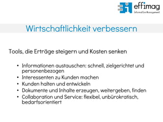 Wirtschaftlichkeit verbessern
Tools, die Erträge steigern und Kosten senken
• Informationen austauschen: schnell, zielgerichtet und
personenbezogen
• Interessenten zu Kunden machen
• Kunden halten und entwickeln
• Dokumente und Inhalte erzeugen, weitergeben, finden
• Collaboration und Service: flexibel, unbürokratisch,
bedarfsorientiert
 