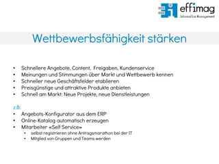 Wettbewerbsfähigkeit stärken
• Schnellere Angebote, Content, Freigaben, Kundenservice
• Meinungen und Stimmungen über Markt und Wettbewerb kennen
• Schneller neue Geschäftsfelder etablieren
• Preisgünstige und attraktive Produkte anbieten
• Schnell am Markt: Neue Projekte, neue Dienstleistungen
z.B:
• Angebots-Konfigurator aus dem ERP
• Online-Katalog automatisch erzeugen
• Mitarbeiter «Self Service»
• selbst registrieren ohne Antragsmarathon bei der IT
• Mitglied von Gruppen und Teams werden
 
