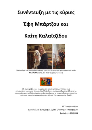 Συνέντευξη με τις κύριες
Έφη Μπάρτζου και
Καίτη Καλαϊτζίδου
(Η κυρία Έφη στα αριστερά και η κυρία Καίτη στα δεξιά με τον αγαπημένο τους σκύλο
Μπέλλα Μπελίντα, στο σπίτι τους στη Γλυφάδα)
(Οι φωτογραφίες που υπάρχουν στο αρχείο με τις συνεντεύξεις τους
ανήκουν στην οικογένεια Κοντοπούλου Μπάρτζου, η οποία μας έδωσε την άδεια να τις
παρουσιάσουμε στο πλαίσιο των εργασιών που κάνουμε με στόχο τη διάσωση υλικού της
ευρύτερης περιοχής των Αμπελοκήπων Αθήνας. Την ευχαριστούμε θερμά.)
56ο
Γυμνάσιο Αθήνας
Συντακτική και Φωτογραφική Ομάδα Εργαστηρίου Πληροφορικής
Σχολικά έτη: 2018-2022
 