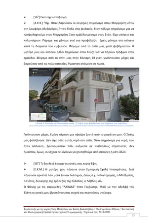 Συνέντευξη με τις κυρίες Έφη Μπάρτζου και Καίτη Καλαϊτζίδου / 56ο Γυμνάσιο Αθήνας / Συντακτική
και Φωτογραφική Ομάδα Εργαστηρίου Πληροφορικής / Σχολικά έτη: 2018-2022
15
 [56ο
] Εκεί είχε καταφύγιο;
 [Α.Κ.Κ.] ‘Όχι. Όταν βαρούσαν οι σειρήνες πηγαίναμε στου Μαργαρίτη κάτω
στη λεωφόρο Αλεξάνδρας. Ήταν δίπλα στις φυλακές. Στον πόλεμο πηγαίναμε για να
προφυλαχτούμε στου Μαργαρίτη. Στον εμφύλιο μέναμε στου Στάη. Είχε υπόγειο και
«πλυντήριο». Πήγαμε και μέναμε εκεί για προφύλαξη. Εμείς μέναμε στο ισόγειο
κατά τη διάρκεια του εμφυλίου. Φύγαμε από το σπίτι μας γιατί φοβόμασταν. Η
μητέρα μου και κάποιοι άλλοι πηγαίνανε στου Γκύζη για να πάρουν τρόφιμα στον
εμφύλιο. Φύγαμε από το σπίτι μας στην Κόνιαρη 28 γιατί γινόντουσαν μάχες και
βαρούσαν από τις πολυκατοικίες. Ήμασταν ανάμεσα σε πυρά.
Εικόνα 8: Κόνιαρη και Νικοτσάρα γωνία. Ο Στάης τους φιλοξένησε στη διάρκεια του εμφυλίου
(https://www.google.com/maps/@37.9861215,23.7520952,3a,72.1y,22.94h,98.75t/data=!3m6!1e1!3m4!1scVAUHC14DVKEd3bMIWYOhw!2e0!7i13312!8i6656)
Γινόντουσαν μάχες. Εμένα πέρασε μια σφαίρα ξυστά από το μπράτσο μου. Ο Στάης
μας φιλοξένησε. Δεν είχε ούτε αυτός νερό στο σπίτι. Όταν πηγαίναμε για νερό, που
ήταν απέναντι, βρισκόμασταν πάλι ανάμεσα σε αντίπαλους στρατιώτες. Δεν
ήμασταν, όμως, συνέχεια σε κίνδυνο να χτυπηθούμε από σφαίρες ή κάτι άλλο.
 [56ο
] Τι δουλειά έκαναν οι γονείς σας κυρία Έφη;
 [Ε.Κ.Μ.] Η μητέρα μου πήγαινε στην Εμπορική Σχολή Ιπποκράτους. Εκεί
πήγαιναν αρκετοί που μετά έγιναν διάσημοι, όπως π.χ. ο Κοντομηνάς, ο Μπέλμπας,
ο Σιέτος, διοικητής της τράπεζας της Ελλάδας, ο Λάβδας κτλ.
Ο Φάνης με τις καραμέλες "ΛΑΒΔΑΣ" ήταν Γκυζιώτης. Μαζί με την αδελφή του
Ελένη οι γονείς μου βρισκόντουσαν συχνά και περνούσαν υπέροχα.
 