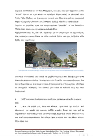 Συνέντευξη με τις κυρίες Έφη Μπάρτζου και Καίτη Καλαϊτζίδου / 56ο Γυμνάσιο Αθήνας / Συντακτική
και Φωτογραφική Ομάδα Εργαστηρίου Πληροφορικής / Σχολικά έτη: 2018-2022
20
Θυμάμαι τον Μαθιό και τον Ρίτη Μαργαρίτη, αδέλφια, που ήταν άρρωστοι με την
"Άμυνα". Πρέπει να είχαν κάνει και πρόεδροι. Είχαν μαγαζί με ηλεκτρικά στου
Γκύζη, Ράδιο Μαθιός;, μα ήταν από τη γειτονιά μας. Όλοι τότε από τον συνοικισμό
πήραν τηλεόραση "ΟΥΡΑΝΙΑ" (URANYA) από αυτούς. Ήταν πολύ καλά παιδιά."
Θυμάται το μαγαζάκι, πριν τον κινηματογράφο "Γρανάδα" επί της λεωφόρου
Αλεξάνδρας, που πουλούσε μεταχειρισμένα βιβλία.
Αρχές δεκαετία του '60, 1963-64, πηγαίναμε με τον μπαμπά μας και τη μαμά μας.
Μας αγόραζαν παραμυθάκια και άλλα παιδικά βιβλία που μας διάβαζαν κάθε
βράδυ πριν κοιμηθούμε.
Εικόνα 15: Εδώ ήταν το μαγαζάκι με τα μεταχειρισμένα βιβλία
(https://www.google.com/maps/@37.9889768,23.7478385,3a,75y,247.92h,108.96t/data=!3m6!1e1!3m4!1sZ4imJBgMvMXMG3IJ5sM-5Q!2e0!7i13312!8i6656)
Στο στενό του παππού μου έπαιζα και μεγάλωσα μαζί με την αδελφική μου φίλη
Μαριάνθη Κουγιουμτζόγλου. Η γιαγιά της ήταν δασκάλα στο αναμορφωτήριο. Την
έλεγαν Κορνηλία και ήταν άγια γυναίκα. Ο παππούς της Ανθούλης ήταν κλητήρας
σε υπουργείο, "κολλητός" του παππού μου παρά τα πολιτικά τους που ήταν
διαφορετικά
 [56ο
] Τι ιστορίες θυμόσαστε από αυτές που σας έχουν αφηγηθεί οι γονείς
σας;
 [Ε.Κ.Μ.] Η γιαγιά μου, όπως σας είπαμε, ήταν από την Προύσα. Από
αφηγήσεις της μαμάς είχα ακούσει πολλές ιστορίες. Όπως σας είπε, από τα
κτήματά τους περνούσαν ρυάκια με καθαρό νερό. Είχαν ένα δίπατο σπίτι και γύρω
από αυτό οπωροφόρα δέντρα. Στο κελάρι είχαν τα πάντα. Δεν τους έλειπε τίποτα.
Μέλι, σύκα κλπ.
 