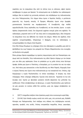 Συνέντευξη με τις κυρίες Έφη Μπάρτζου και Καίτη Καλαϊτζίδου / 56ο Γυμνάσιο Αθήνας / Συντακτική
και Φωτογραφική Ομάδα Εργαστηρίου Πληροφορικής / Σχολικά έτη: 2018-2022
23
καρέκλες και τα σκαμνάκια έξω από τα σπίτια τους οι κάτοικοι, αφού πρώτα
κατάβρεχαν το χώμα για δροσιά. Τα απογεύματα και τα βράδια του καλοκαιριού
παίζαμε όλα τα παιδιά της γειτονιάς απέναντι στα πεζοδρόμια της πολυκατοικίας
και στην Παλιγγενεσίας. Στο τέρμα πάνω έμενε ο Άγγελος Χατζής, ο μετέπειτα
χορευτής της Λυρικής σκηνής. Ο Όμηρος Αθηναίος έμενε στην όμορφη
μονοκατοικία Σκοπετέα και περιφερειακού. Ο Λυκαβηττός είχε πολλά
αγριολούλουδα. Στους πρόποδες του Λυκαβηττού, σε ένα σπιτάκι, έμενε η κυρία
Αράπω (παρατσούκλι ήταν). Στο Δημοτικό ερχόταν σινεμά μέσα στο σχολείο. Τα
καλοκαίρια, μπροστά από το 16ο
και πίσω από το αναμορφωτήριο, όλοι έπαιρναν
τα σκαμνάκια τους και έβλεπαν την ταινία του Δήμου. Μέσα στο σχολείο, όταν
ερχόταν κινηματογράφος, πληρώναμε 3 δραχμές, ενώ τα καλοκαίρια, ο
κινηματογράφος του Δήμου ήταν δωρεάν.
Στον Νέο Κόσμο θυμάμαι τις υπέροχες πίτες που έφτιαχναν οι μαμάδες μας από το
φυλλάδικο του κυρ Γιώργου του μπαμπά του Πέτρου Μαρκόπουλου που συνεχίζει
να δουλεύει στο μαγαζί.
Όταν μέναμε Ωρεών αγοράζαμε τις πρώτες παγωτούρτες από τον Παπασπύρου και
ψωμί από τον Κατσέλη. Στην πολυκατοικία της οδού Ωρεών πήγαμε με τον άντρα
μου και όλοι μας αγάπησαν. Είναι το μπαλκόνι με τις μπλε τέντες στον δεύτερο
όροφο. Δίπλα μας έμενε ο Παντίσης, ο δικηγόρος, με τη γυναίκα του και την κόρη
του. Από πάνω μας κατοικούσε ο τότε διευθυντής του Μον Παρνές. Θυρωρός ήταν
ο κύριος Γιάννης που έμενε στην πολυκατοικία με την οικογένειά του. Επίσης, είχε
διαμέρισμα η κυρία Παυλοπούλου το οποίο νοικιάζαμε. Ο άντρας της ήταν
πτέραρχος. Ήταν υπέροχοι άνθρωποι. Έμεναν στον Διόνυσο. Ήμασταν το πιο νέο
ζευγάρι εκεί. Εμένα με φώναζαν γιατρίνα επειδή φορούσα την μπλούζα της
αισθητικού. Όταν αποφασίσαμε να φύγουμε, η κυρία Παυλοπούλου μας πρότεινε
να μας μειώσει το ενοίκιο αλλά δεν γινόταν, μιας και είχαμε αποφασίσει να
φύγουμε.
 [56ο
] Τι παιχνίδια παίζατε όταν ήσασταν μικρή στον συνοικισμό κυρία Έφη;
 [Ε.Κ.Μ.] Εγώ έπαιζα κυρίως κοντά στο σπίτι μας, στη γειτονιά μας, δηλαδή
Κόνιαρη και Παλιγγενεσίας. Εκεί παίζαμε στις πλάκες του πεζοδρομίου κουτσό,
σχοινάκι, κρυφτό, στις αυλές. Επίσης επιτραπέζια παιχνίδια, όπως: γκρινιάρη,
 