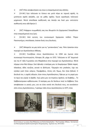Συνέντευξη με τις κυρίες Έφη Μπάρτζου και Καίτη Καλαϊτζίδου / 56ο Γυμνάσιο Αθήνας / Συντακτική
και Φωτογραφική Ομάδα Εργαστηρίου Πληροφορικής / Σχολικά έτη: 2018-2022
29
 [56ο
] Πότε αποφοιτήσατε και ποια η επαγγελματική σας εξέλιξη;
 [Ε.Κ.Μ.] Εγώ τελείωσα το Λύκειο και μετά πήγα σε τεχνική σχολή, τη
μετέπειτα σχολή Δοξιάδη, για να μάθω σχέδιο. Έγινα εργοδηγός πολιτικού
μηχανικού. Μετά σπούδασα αισθητικός και άνοιξα και δικό μου ινστιτούτο
αισθητικής στην οδό Ωρεών 2.
 [56ο
] Υπάρχουν συμμαθητές σας που θεωρείτε ότι ξεχώρισαν/ διακρίθηκαν
στην επαγγελματική τους ζωή;
 [Ε.Κ.Μ.] Από αυτούς του συνοικισμού ξεχώρισαν πολλοί. Πήγαν
Πανεπιστήμιο, σπούδασαν, έκαναν δικές τους δουλειές.
 [56ο
] Μπορείτε να μας πείτε για τις "μετακινήσεις" σας. Πότε ήσασταν στην
περιοχή των Αμπελοκήπων Αθήνας;
 [Ε.Κ.Μ.] Γεννήθηκα στους Αμπελόκηπους το 1958 και έμεινα στον
συνοικισμό Κουντουριώτη, Κόνιαρη 28, μέχρι το 1972. Τελείωσα το 16ο
Δημοτικό
και την Α' τάξη Γυμνασίου στο Μαράσλειο στην περιοχή των Αμπελοκήπων. Μετά
πήγαμε στον Νέο Κόσμο. Εκεί έφτιαξε ο πατέρας μου το διαμέρισμα. Έβαλε παρκέ,
πλακάκια, άλλη κουζίνα, γενικά το βελτίωσε. Τζαμαρία στο μπαλκόνι, είχε και
κηπάκο γιατί ήταν ισόγειο. Περιφράξεις, τέντες κτλ. Όμως, δεν ήταν βολικά. Η
δουλειά του, η σχολή οδηγών, ήταν στους Αμπελόκηπους. Έφευγε με τη μαμά μου
το πρωί και γύριζε το βράδυ. Εγώ μόνη μου να πηγαίνω σχολείο, να διαβάζω... Το
Σαββατοκύριακο καθόντουσαν. Ο πατέρας μου δε δούλευε ποτέ το Σάββατο. Έτσι
αποφάσισαν οι γονείς μου, για να είναι κοντά στη δουλειά τους, να νοικιάσουν
σπίτι στους Αμπελόκηπους. Γυρίσαμε πάλι στους Αμπελόκηπος το 1977, όταν
Εικόνα 22: Κόνιαρη 7. Μετά το Λύκειο Εικόνα 23: Είσοδος της πολυκατοικίας Κόνιαρη 7
 