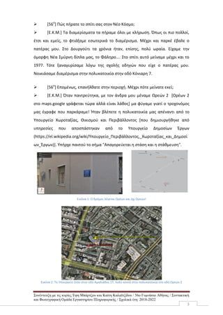 Συνέντευξη με τις κυρίες Έφη Μπάρτζου και Καίτη Καλαϊτζίδου / 56ο Γυμνάσιο Αθήνας / Συντακτική
και Φωτογραφική Ομάδα Εργαστηρίου Πληροφορικής / Σχολικά έτη: 2018-2022
3
 [56ο
] Πώς πήρατε το σπίτι σας στον Νέο Κόσμο;
 [Ε.Κ.Μ.] Τα διαμερίσματα τα πήραμε όλοι με κλήρωση. Όπως οι πιο πολλοί,
έτσι και εμείς, το φτιάξαμε εσωτερικά το διαμέρισμα. Μέχρι και παρκέ έβαλε ο
πατέρας μου. Στο Δουργούτι τα χρόνια ήταν, επίσης, πολύ ωραία. Είχαμε την
όμορφη Νέα Σμύρνη δίπλα μας, το Φάληρο.... Στο σπίτι αυτό μείναμε μέχρι και το
1977. Τότε ξαναγυρίσαμε λόγω της σχολής οδηγών που είχε ο πατέρας μου.
Νοικιάσαμε διαμέρισμα στην πολυκατοικία στην οδό Κόνιαρη 7.
 [56ο
] Επομένως, επανήλθατε στην περιοχή. Μέχρι πότε μείνατε εκεί;
 [Ε.Κ.Μ.] Όταν παντρεύτηκα, με τον άνδρα μου μέναμε Ωρεών 2 [Ορέων 2
στο maps.google γράφεται τώρα αλλά είναι λάθος] μα φύγαμε γιατί ο τροχονόμος
μας έγραφε που παρκάραμε! Ήταν βλέπετε η πολυκατοικία μας απέναντι από το
Υπουργείο Χωροταξίας, Οικισμού και Περιβάλλοντος [που δημιουργήθηκε από
υπηρεσίες που αποσπάστηκαν από το Υπουργείο Δημοσίων Έργων
(https://el.wikipedia.org/wiki/Υπουργείο_Περιβάλλοντος,_Χωροταξίας_και_Δημοσί
ων_Έργων)]. Υπήρχε παντού το σήμα "Απαγορεύεται η στάση και η στάθμευση".
Εικόνα 1: Ο δρόμος λέγεται Ωρέων και όχι Ορεών!
Εικόνα 2: Το Υπουργείο ήταν στην οδό Αμαλιάδος 17, πολύ κοντά στην πολυκατοικία στη οδό Ωρεών 2
 