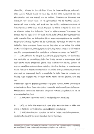 Συνέντευξη με τις κυρίες Έφη Μπάρτζου και Καίτη Καλαϊτζίδου / 56ο Γυμνάσιο Αθήνας / Συντακτική
και Φωτογραφική Ομάδα Εργαστηρίου Πληροφορικής / Σχολικά έτη: 2018-2022
33
αλεπούδες... Νόμιζες ότι ήταν αληθινά. Λέγανε ότι ήταν ο καλύτερος οπλουργός
στην Ελλάδα. Ρύθμιζε τέλεια τα όπλα. Έχω και δύο όπλα κυνηγετικά που έχω
κληρονομήσει από τον μπαμπά μου ως ενθύμια. Πηγαίνω στην Αστυνομία για
ανανέωση των αδειών αλλά δεν τα χρησιμοποιώ. Θα τα πουλήσω μάλλον.
Κυνηγετικά είναι τα όπλα, από αυτά που είχε φτιάξει, ρυθμίσει ο Αντώνης. Ο
Αντώνης ήταν με όπλα και με σκυλιά. Θυμάμαι την Ντόνα, το πρώτο του σκυλί που
με πήγαν να το δω, ήταν Δαλματίας. Του είχαν κόψει την ουρά. Ήταν μωρό. Εγώ
έκλαιγα που του είχαν κόψει την ουρά. Τελικά, αυτή η Ντόνα, δεν "αγαπούσε" και
πολύ το κυνήγι. Ήταν και φοβιτσιάρα. Με τα μπαμ μπουμ φοβότανε. Δε συνήθιζε
τους πυροβολισμούς. Της έλεγε ότι θα τη σκοτώσει. Πηγαίναμε στο σπίτι του στο
Χαλάνδρι, όπου ο Αντώνης έτρωγε από το ίδιο πιάτο με την Ντόνα. Είχε πολλά
σκυλιά. Καταλαβαίνετε, οπλουργός και κυνηγός. Είχε πολλές ιστορίες με τον πατέρα
μου. Είχε κατασκευάσει και δικά του όπλα με το όνομα του πατέρα του "MARIOS".
 [Α.Κ.Κ.] Να σας πω και μια άλλη ιστορία, χωρίς ονόματα. Τον ειδοποιούν
από την Ιταλία και του στέλνουν όπλα. Του ζητούν να τους τα επισκευάσει. Μαζί
είχαν στείλει και τα απαραίτητα χαρτιά. Τους τα επισκεύασε και του ζήτησαν να
τους τα παραδώσει αυτοπροσώπως. Αφού τα έφτιαξε ο Αντώνης, τα πηγαίνει στην
Ιταλία. Πάει να τα παραδώσει στην Ιταλία και βρίσκει έναν γνωστό ξενιτεμένο φίλο
τους από τον συνοικισμό. Αυτός τα παρέλαβε. Τα όπλα ήταν για τη μαφία της
Ιταλίας. Τώρα τα χαρτιά που του είχαν στείλει πρέπει να ήταν ψεύτικα. Τι να σας
πω.
Ο Δεστέφανι είχε ένα φοβερό εργαστήριο. Είχε μέσα τόρνους, πολλά εργαλεία για
τη δουλειά του. Έπινε όμως πολύ ουίσκι. Ήταν πολύ ικανός και έξυπνος άνθρωπος.
Μπορούσε να κάνει πολλά πράγματα. Μπορούσε να λύσει μια μοτοσυκλέτα και να
τη συναρμολογήσει ξανά.
 [Ε.Κ.Μ.] Ήταν εφευρέτης και πολύ ικανός άνθρωπος ο Αντώνης.
 [56ο
] Στο σπίτι στον συνοικισμό, πριν φύγει και αποκτήσει τα άλλα του
σπίτια σε Χαλάνδρι και Ραφήνα που μας αναφέρατε, ποιοι έμεναν;
 [Ε.Κ.Μ.] Ο πατέρας του, η μητέρα του από τη Σμύρνη, που ήρθε πρόσφυγας,
και τα παιδιά της από τον πρώτο της γάμο. Έμεναν έξι άτομα.
 