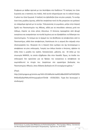 Συνέντευξη με τις κυρίες Έφη Μπάρτζου και Καίτη Καλαϊτζίδου / 56ο Γυμνάσιο Αθήνας / Συντακτική
και Φωτογραφική Ομάδα Εργαστηρίου Πληροφορικής / Σχολικά έτη: 2018-2022
35
Σύμφωνα με άρθρο σχετικά με τον Δεστέφανι στο διαδίκτυο "Ο πατέρας του ήταν
Συριανός και ο παππούς του Ιταλός. Από αυτόν κληρονόμησε και το ιταλικό όνομα.
Η μάνα του ήταν Σμυρνιά. Η παιδική του φιλοδοξία ήταν να γίνει γιατρός. Το κυνήγι
ήταν ένας μεγάλος έρωτας, αλλά δεν σκεφτόταν ποτέ ότι θα μπορούσε να εμπλακεί
σε επάγγελμα σχετικό με το κυνήγι. Τελειώνοντας το γυμνάσιο, μπήκε στην Ιατρική
Σχολή του Πανεπιστημίου της Αθήνας, αλλά για να σπουδάσει κάποιος μετά τον
πόλεμο, έπρεπε να είναι γόνος πλουσίων. Ο Αντώνης προερχόταν από φτωχή
οικογένεια και αναγκάστηκε να πουλά λεμόνια για να εξασφαλίσει τα δίδακτρα του
πανεπιστημίου. Το πείσμα και το όραμά του τον βοήθησαν να αποφοιτήσει από το
Πανεπιστήμιο, αλλά όταν αποφοίτησε, διαπίστωσε ότι η ιατρική δεν ταίριαζε στην
ιδιοσυγκρασία του. Θεώρησε ότι η Ιατρική ήταν εμπόριο και όχι λειτούργημα κι
αποφάσισε να γίνει οπλουργός. Γιατρός των όπλων λοιπόν ο Αντώνης, εφόσον τα
όπλα ήταν η μεγάλη του αγάπη. Κατασκεύασε. μάλιστα, και 18 όπλα με την
επωνυμία MARIOS, τα οποία εξήχθησαν όλα στον Καναδά. Όμως, τα έσοδα του
οπλουργού δεν αρκούσαν για να θρέψει την οικογένεια κι αποφάσισε να
εκμεταλλευτεί το πτυχίο του. Διορίστηκε στο εργαστήριο βιολογίας του
Πανεπιστημίου Αθηνών, όπου δίδασκε βιολογία επί 25 συνεχόμενα χρόνια. "
(Πηγή:
http://old.kynigesia.gr/article.asp?AID=2251&fbclid=IwAR2UB8oDD9lYYaFPHDPjlPFB
RHGkcB2yDyJPbRumEVImzjujuqGcnnTZmS8 - 07/03/2021. Τώρα δεν λειτουργεί ο
σύνδεσμος)
 