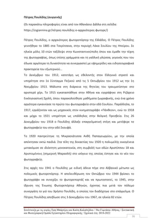 Συνέντευξη με τις κυρίες Έφη Μπάρτζου και Καίτη Καλαϊτζίδου / 56ο Γυμνάσιο Αθήνας / Συντακτική
και Φωτογραφική Ομάδα Εργαστηρίου Πληροφορικής / Σχολικά έτη: 2018-2022
36
Πέτρος Πουλίδης (συγγενής)
(Οι παρακάτω πληροφορίες είναι από τον Αθανάσιο Δάλλα στη σελίδα:
https://zsgiannina.gr/πέτρος-πουλίδης-ο-αρχαιότερος-φωτορε/)
Πέτρος Πουλίδης, ο αρχαιότερος φωτορεπόρτερ της Ελλάδος. Ο Πέτρος Πουλίδης
γεννήθηκε το 1885 στα Τσερίτσανα, στην περιοχή Λάκα Σουλίου της Ηπείρου. Σε
ηλικία μόλις 10 ετών ταξίδεψε στην Κωνσταντινούπολη όπου και έμαθε την τέχνη
της φωτογραφίας, όπως επίσης γράμματα και τη γαλλική γλώσσα, γεγονός που του
έδωσε αργότερα τη δυνατότητα να συνεργαστεί με εφημερίδες και ειδησεογραφικά
πρακτορεία του εξωτερικού…
Το Δεκέμβριο του 1912, κατετάγη ως εθελοντής στον Ελληνικό στρατό και
υπηρέτησε στο 1ο Σύνταγμα Πεζικού από τις 5 Οκτωβρίου του 1912 ως την 1η
Νοεμβρίου 1913. Μάλιστα στη διάρκεια της θητείας του τραυματίστηκε στο
αριστερό χέρι. Το 1915 εγκαταστάθηκε στην Αθήνα και εγγράφηκε στη Ριζάρειο
Εκκλησιαστική Σχολή, όπου παρακολούθησε μαθήματα ζωγραφικής, ενώ ένα χρόνο
αργότερα εγκαινίασε το πρώτο του φωτογραφείο στην οδό Σουλίου. Παράλληλα, το
1917, εργάζονταν και ως μηχανικός στον κινηματογράφο «Πάνθεον», ενώ το 1918
και μέχρι το 1921 υπηρέτησε ως υπάλληλος στην Βελγική Πρεσβεία. Στις 26
Δεκεμβρίου του 1918 ο Πουλίδης άλλαξε επαγγελματική στέγη και μετέφερε το
φωτογραφείο του στην οδό Σκουφά.
Το 1920 παντρεύτηκε τη Μικρασιάτισσα Ανθή Παπαγεωργίου, με την οποία
απέκτησαν οκτώ παιδιά. Στα τέλη της δεκαετίας του 1920 η πολυμελής οικογένεια
μετακόμισε σε ιδιόκτητη μονοκατοικία, στη συμβολή των οδών Αριστίππου 18 και
Αριστομένους (σημερινή Μαρασλή) στο ισόγειο της οποίας έστησε και το νέο του
φωτογραφείο.
Στις αρχές του 1941 ο Πουλίδης με ειδική άδεια πήγε στο Αλβανικό μέτωπο ως
πολεμικός φωτορεπόρτερ. Η απελευθέρωση τον Οκτώβριο του 1944 βρίσκει το
φωτογράφο να συνεχίζει το φωτορεπορτάζ και να πρωτοστατεί, το 1945, στην
ίδρυση της Ένωσης Φωτορεπόρτερ Αθηνών, έχοντας πια μετά τον πόλεμο
συνεργάτη το γιό του Χρήστο Πουλίδη, ο οποίος τον διαδέχτηκε στο επάγγελμα. Ο
Πέτρος Πουλίδης απεβίωσε στις 3 Δεκεμβρίου του 1967, σε ηλικία 82 ετών.
 
