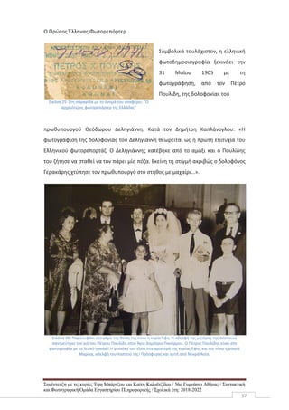 Συνέντευξη με τις κυρίες Έφη Μπάρτζου και Καίτη Καλαϊτζίδου / 56ο Γυμνάσιο Αθήνας / Συντακτική
και Φωτογραφική Ομάδα Εργαστηρίου Πληροφορικής / Σχολικά έτη: 2018-2022
37
Ο Πρώτος Έλληνας Φωτορεπόρτερ
Εικόνα 25: Στη σφραγίδα με το όνομά του αναφέρει: "Ο
αρχαιότερος φωτορεπόρτερ της Ελλάδας"
Συμβολικά τουλάχιστον, η ελληνική
φωτοδημοσιογραφία ξεκινάει την
31 Μαϊου 1905 με τη
φωτογράφηση, από τον Πέτρο
Πουλίδη, της δολοφονίας του
πρωθυπουργού Θεόδωρου Δεληγιάννη. Κατά τον Δημήτρη Καπλάνογλου: «Η
φωτογράφιση της δολοφονίας του Δεληγιάννη θεωρείται ως η πρώτη επιτυχία του
Ελληνικού φωτορεπορτάζ. Ο Δεληγιάννης κατέβηκε από το αμάξι και ο Πουλίδης
του ζήτησε να σταθεί να τον πάρει μία πόζα. Εκείνη τη στιγμή ακριβώς ο δολοφόνος
Γερακάρης χτύπησε τον πρωθυπουργό στο στήθος με μαχαίρι…».
Εικόνα 26: Παρανυφάκι στο γάμο της θείας της είναι η κυρία Έφη. Η αδελφή της μητέρας της Δέσποινα
παντρεύτηκε τον γιό του Πέτρου Παυλίδη στον Άγιο Δημήτριο Πανόρμου. Ο Πέτρος Παυλίδης είναι στη
φωτογραφία με το λευκό σακάκι!.Η γυναίκα του είναι στα αριστερά της κυρίας Έφης και πιο πίσω η γιαγιά
Μαρίκα, αδελφή του παππού της! Πρόσφυγας και αυτή από Μικρά Ασία.
 