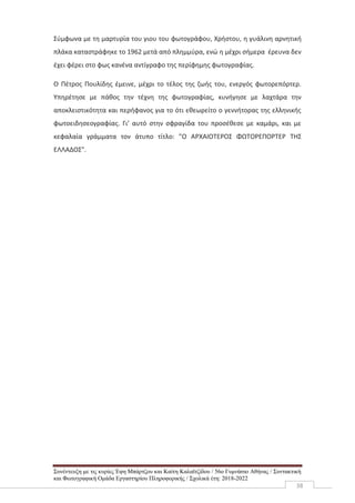 Συνέντευξη με τις κυρίες Έφη Μπάρτζου και Καίτη Καλαϊτζίδου / 56ο Γυμνάσιο Αθήνας / Συντακτική
και Φωτογραφική Ομάδα Εργαστηρίου Πληροφορικής / Σχολικά έτη: 2018-2022
38
Σύμφωνα με τη μαρτυρία του γιου του φωτογράφου, Χρήστου, η γυάλινη αρνητική
πλάκα καταστράφηκε το 1962 μετά από πλημμύρα, ενώ η μέχρι σήμερα έρευνα δεν
έχει φέρει στο φως κανένα αντίγραφο της περίφημης φωτογραφίας.
Ο Πέτρος Πουλίδης έμεινε, μέχρι το τέλος της ζωής του, ενεργός φωτορεπόρτερ.
Υπηρέτησε με πάθος την τέχνη της φωτογραφίας, κυνήγησε με λαχτάρα την
αποκλειστικότητα και περήφανος για το ότι εθεωρείτο ο γεννήτορας της ελληνικής
φωτοειδησεογραφίας. Γι’ αυτό στην σφραγίδα του προσέθεσε με καμάρι, και με
κεφαλαία γράμματα τον άτυπο τίτλο: "Ο ΑΡΧΑΙΟΤΕΡΟΣ ΦΩΤΟΡΕΠΟΡΤΕΡ ΤΗΣ
ΕΛΛΑΔΟΣ".
 