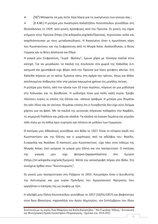 Συνέντευξη με τις κυρίες Έφη Μπάρτζου και Καίτη Καλαϊτζίδου / 56ο Γυμνάσιο Αθήνας / Συντακτική
και Φωτογραφική Ομάδα Εργαστηρίου Πληροφορικής / Σχολικά έτη: 2018-2022
6
 [56ο
] Μπορείτε να μας πείτε λίγα λόγια για τις οικογένειες των γονιών σας ;
 [Ε.Κ.Μ.] Η μητέρα μου Αικατερίνη Καλαΐτζίδου Κοντοπούλου γεννήθηκε στη
Θεσσαλονίκη το 1929 από γονείς πρόσφυγες από την Προύσα. Οι γονείς της είχαν
κτήματα στην Προύσα (https://el.wikipedia.org/wiki/Προύσα), περνούσαν καλά και
ασχολιόντουσαν με τους μεταξοσκώληκες. Η Αικατερίνη ήταν η πρωτότοκη κόρη
του Κωνσταντίνου και της Ευφροσύνης από τη Μικρά Ασία. Ακολούθησαν, ο θείος
Γιώργος και οι θείες Δέσποινα και Όλγα.
Η γιαγιά μου Ευφροσύνη, "κυρά Φρόσω", έμεινε χήρα με τέσσερα παιδιά στην
κατοχή. Για να μεγαλώσει τα παιδιά της πουλούσε στα χωριά της Χαλκίδας ό,τι
ασημικά και χρυσαφικά είχε φέρει από την Προύσα για λίγες χούφτες αλεύρι. Στη
Χαλκίδα πήγαινε με το τρένο. Έμπαινε κάτω στη σχάρα του τρένου, όπως και άλλοι
απελπισμένοι άνθρωποι τότε στα μαύρα παγωμένα χρόνια της μεγάλης πείνας.
Η μητέρα μου Καίτη, από την ηλικία των 10 ετών περίπου, πήγαινε σε μια μοδίστρα
στο Κολωνάκι και τη βοηθούσε. Η μοδίστρα ήταν μια πολύ καλή κυρία. Έραβε
πλούσιες κυρίες οι οποίες της έδιναν και κάποια τρόφιμα. Η μητέρα μου θυμάται
ότι κάτι έδινε και σε εκείνην. Θυμάται επίσης ότι ο Λυκαβηττός δεν είχε ούτε δείγμα
χόρτου για να φάνε. Με τα παιδιά της γειτονιάς πήγαιναν ποδαράτο στο Χαρβάτι,
τη σημερινή Παλλήνη και μάζευαν κλαδιά. Τα κλαδιά τα έκαναν δεμάτια και γύριζαν
πάλι πίσω με τα πόδια πριν νυχτώσει και πέσουν σε μπλόκο των Γερμανών.
Ο πατέρας μου Αθανάσιος γεννήθηκε στο Βόλο το 1927. Είναι το τέταρτο παιδί του
Κωνσταντίνου και της Ελένης και ο μικρότερος από τα αδέλφια του: Βασίλη,
Ευαγγελία και Νικόλαο. Ο παππούς μου Κωνσταντίνος είχε πάει στον πόλεμο της
Μικράς Ασίας. Εκεί γνώρισε τη γιαγιά μου Ελένη και την παντρεύτηκε. Ο πατέρας
της γιαγιάς μου είχε φούρνο-ζαχαροπλαστείο στη Σμύρνη
(https://el.wikipedia.org/wiki/Σμύρνη). Μετά την καταστροφή πήγαν στο Βόλο. Στη
συνέχεια ήρθαν στου "Κουντουριώτη".
Οι γονείς μου παντρεύτηκαν στη Ριζάρειο το 1955. Κουμπάροι ήταν ο Διευθυντής
της Αστυνομίας και μια κυρία Πρόεδρος του Αμερικανικού Ιδρύματος που
εργαζόταν ο πατέρας της ως σωφέρ με τζιπ.
Η αδελφή μου Ελένη Κοντοπούλου γεννήθηκε το 1957 [10/01/1957] και βαφτίστηκε
στον Άγιο Φανούριο, παρεκκλήσι του Αγίου Δημητρίου, τον Σεπτέμβριου του ίδιου
 