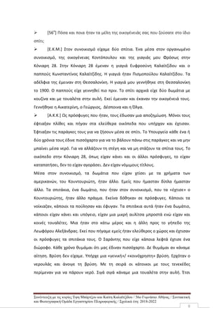 Συνέντευξη με τις κυρίες Έφη Μπάρτζου και Καίτη Καλαϊτζίδου / 56ο Γυμνάσιο Αθήνας / Συντακτική
και Φωτογραφική Ομάδα Εργαστηρίου Πληροφορικής / Σχολικά έτη: 2018-2022
8
 [56ο
] Πόσα και ποια ήταν τα μέλη της οικογένειάς σας που ζούσατε στο ίδιο
σπίτι;
 [Ε.Κ.Μ.] Στον συνοικισμό είχαμε δύο σπίτια. Ένα μέσα στον οργανωμένο
συνοικισμό, της οικογένειας Κοντόπουλου και της γιαγιάς μου Φρόσως στην
Κόνιαρη 28. Στην Κόνιαρη 28 έμεναν η γιαγιά Ευφροσύνη Καλαϊτζίδου και ο
παππούς Κωνσταντίνος Καλαϊτζίδης. Η γιαγιά ήταν Πισμοπούλου Καλαϊτζίδου. Τα
αδέλφια της έμειναν στη Θεσσαλονίκη. Η γιαγιά μου γεννήθηκε στη Θεσσαλονίκη
το 1900. Ο παππούς είχε γεννηθεί πιο πριν. Το σπίτι αρχικά είχε δύο δωμάτια με
κουζίνα και με τουαλέτα στην αυλή. Εκεί έμειναν και έκαναν την οικογένειά τους.
Γεννήθηκε η Αικατερίνη, ο Γεώργιος, Δέσποινα και η Όλγα.
 [Α.Κ.Κ.] Ως πρόσφυγες που ήταν, τους έδωσαν μια αποζημίωση. Μόνοι τους
έφτιαξαν πλίθες και πήγαν στα ελεύθερα οικόπεδα που υπήρχαν και έχτισαν.
Έφτιαξαν τις παράγκες τους για να ζήσουν μέσα σε σπίτι. Το Υπουργείο κάθε ένα ή
δύο χρόνια τους έδινε πισσόχαρτο για να το βάλουν πάνω στις παράγκες και να μην
μπαίνει μέσα νερό. Για να αλλάζουν τη στέγη και να μη στάζουν τα σπίτια τους. Το
οικόπεδο στην Κόνιαρη 28, όπως είχαν κάνει και οι άλλοι πρόσφυγες, το είχαν
καταπατήσει, δεν το είχαν αγοράσει. Δεν είχαν νόμιμους τίτλους.
Μέσα στον συνοικισμό, τα δωμάτια που είχαν χτίσει με τα χρήματα των
αμερικανών, του Κουντουριώτη, ήταν άλλο. Εμείς που ήμασταν δίπλα ήμασταν
άλλο. Τα σπιτάκια, ένα δωμάτιο, που ήταν στον συνοικισμό, που τα «έχτισε» ο
Κουντουριώτης, ήταν άλλο πράγμα. Εκείνα δόθηκαν σε πρόσφυγες. Κάποιοι τα
νοίκιαζαν, κάποιοι τα πούλησαν και έφυγαν. Τα σπιτάκια αυτά ήταν ένα δωμάτιο,
κάποιοι είχαν κάνει και υπόγειο, είχαν μια μικρή αυλίτσα μπροστά ενώ είχαν και
κοινές τουαλέτες. Μια ήταν στο κάτω μέρος και η άλλη προς το γήπεδο της
Λεωφόρου Αλεξάνδρας. Εκεί που πήγαμε εμείς ήταν ελεύθερος ο χώρος και έχτισαν
οι πρόσφυγες τα σπιτάκια τους. Ο Σαράντης που είχε κάποια λεφτά έχτισε ένα
διώροφο. Κάθε χρόνο θυμάμαι ότι μας έδιναν πισσόχαρτο. Δε θυμάμαι αν κάναμε
αίτηση. Βρύση δεν είχαμε. Υπήρχε μια «γενική»/ «κοινόχρηστη» βρύση. Ερχόταν ο
νερουλάς και άνοιγε τη βρύση. Με τη σειρά οι κάτοικοι με τους τενεκέδες
περίμεναν για να πάρουν νερό. Σιγά σιγά κάναμε μια τουαλέτα στην αυλή. Έτσι
 