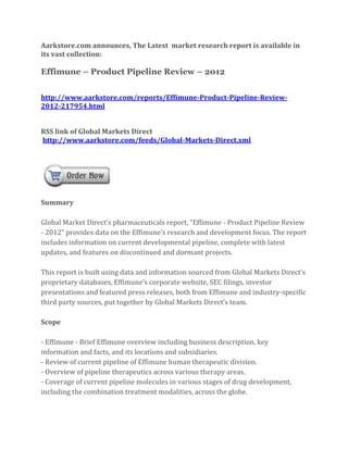 Aarkstore.com announces, The Latest market research report is available in
its vast collection:

Effimune – Product Pipeline Review – 2012


http://www.aarkstore.com/reports/Effimune-Product-Pipeline-Review-
2012-217954.html


RSS link of Global Markets Direct
http://www.aarkstore.com/feeds/Global-Markets-Direct.xml




Summary

Global Market Direct’s pharmaceuticals report, “Effimune - Product Pipeline Review
- 2012” provides data on the Effimune’s research and development focus. The report
includes information on current developmental pipeline, complete with latest
updates, and features on discontinued and dormant projects.

This report is built using data and information sourced from Global Markets Direct’s
proprietary databases, Effimune’s corporate website, SEC filings, investor
presentations and featured press releases, both from Effimune and industry-specific
third party sources, put together by Global Markets Direct’s team.

Scope

- Effimune - Brief Effimune overview including business description, key
information and facts, and its locations and subsidiaries.
- Review of current pipeline of Effimune human therapeutic division.
- Overview of pipeline therapeutics across various therapy areas.
- Coverage of current pipeline molecules in various stages of drug development,
including the combination treatment modalities, across the globe.
 