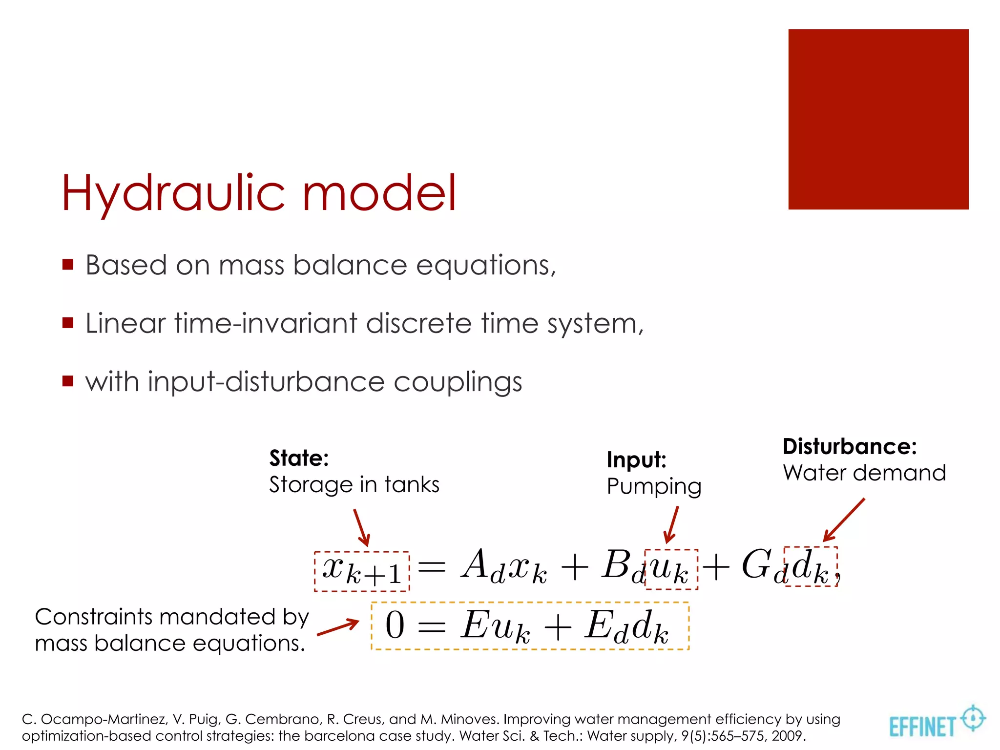 Hydraulic model
xk+1 = Adxk + Bduk + Gddk,
0 = Euk + Eddk
¡  Based on mass balance equations,
¡  Linear time-invariant discrete time system,
¡  with input-disturbance couplings
State:
Storage in tanks
Input:
Pumping
Disturbance:
Water demand
Constraints mandated by
mass balance equations.
C. Ocampo-Martinez, V. Puig, G. Cembrano, R. Creus, and M. Minoves. Improving water management efficiency by using
optimization-based control strategies: the barcelona case study. Water Sci. & Tech.: Water supply, 9(5):565–575, 2009.
 