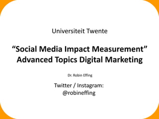 i
Universiteit Twente
“Social Media Impact Measurement”
Advanced Topics Digital Marketing
Dr. Robin Effing
Twitter / Instagram:
@robineffing
 
