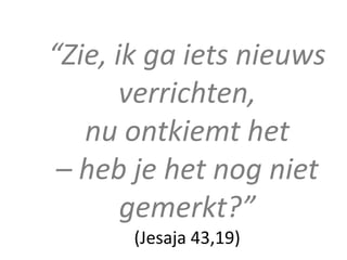 “Zie, ik ga iets nieuws
       verrichten,
   nu ontkiemt het
 – heb je het nog niet
       gemerkt?”
       (Jesaja 43,19)
 
