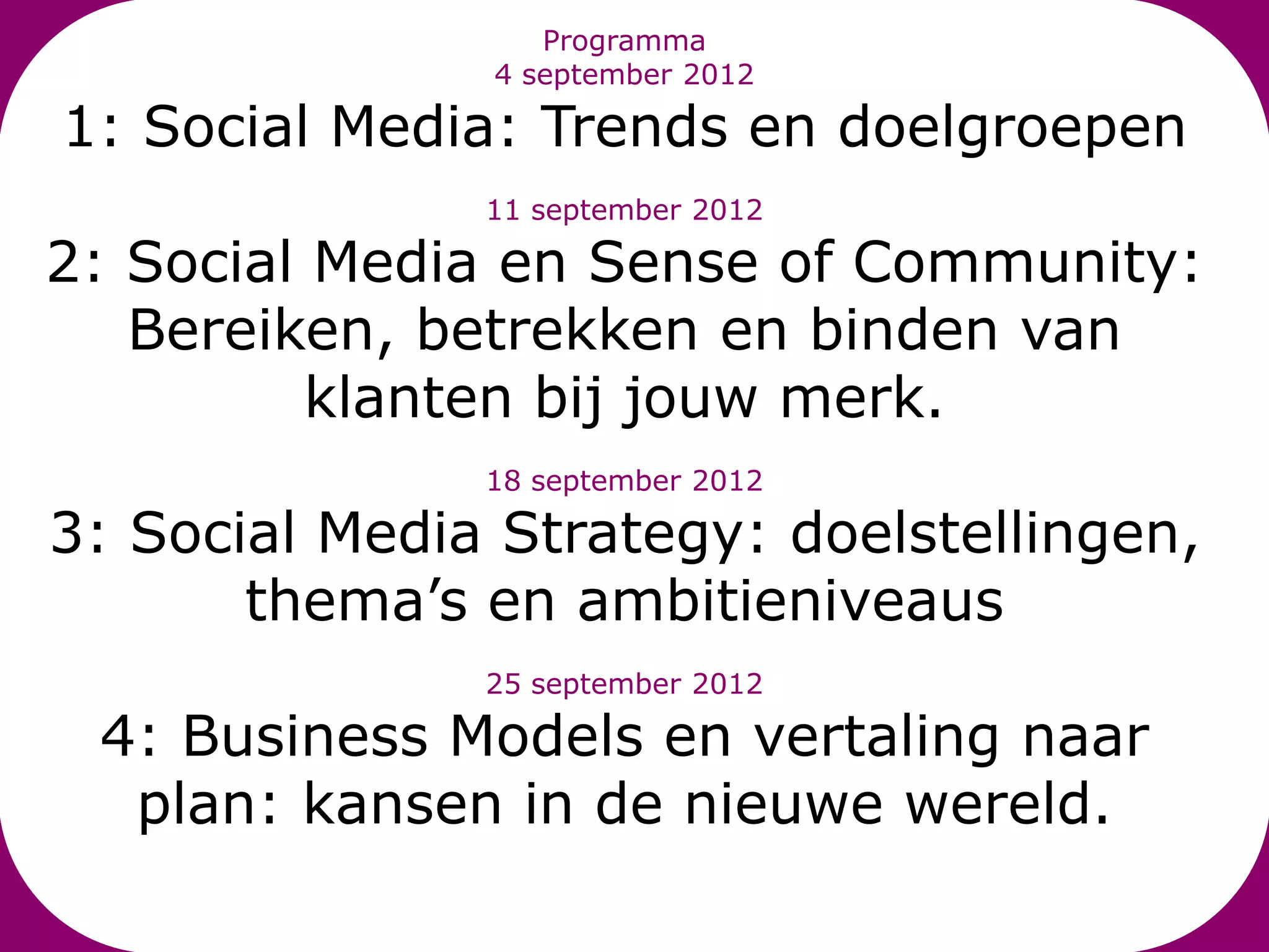 Programma
               4 september 2012

1: Social Media: Trends en doelgroepen
               11 september 2012

2: Social Media en Sense of Community:
   Bereiken, betrekken en binden van
          klanten bij jouw merk.
               18 september 2012

3: Social Media Strategy: doelstellingen,
       thema’s en ambitieniveaus
               25 september 2012

 4: Business Models en vertaling naar
  plan: kansen in de nieuwe wereld.
 