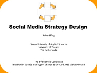 Social Media Strategy Design
                              Robin Effing


                  Saxion University of Applied Sciences
                          University of Twente
                           The Netherlands



                       The 2nd Scientific Conference
 Information Science in an Age of Change 15-16 April 2013 Warsaw Poland
 