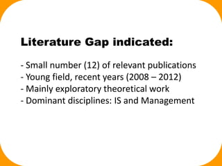 Literature Gap indicated:
- Small number (12) of relevant publications
- Young field, recent years (2008 – 2012)
- Mainly exploratory theoretical work
- Dominant disciplines: IS and Management
 